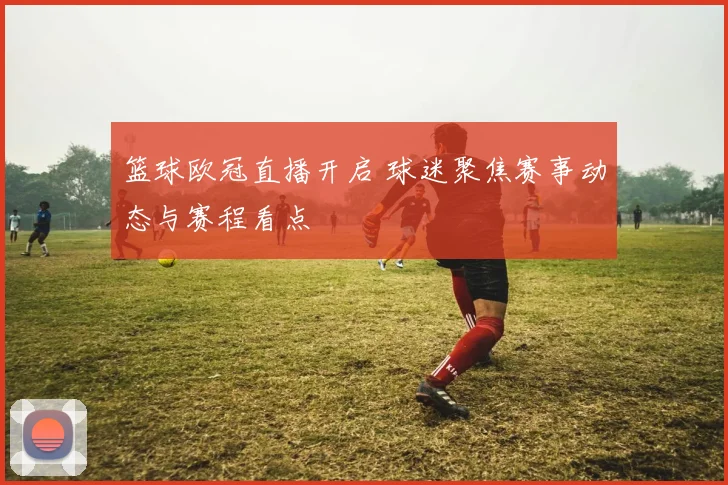 篮球欧冠直播开启 球迷聚焦赛事动态与赛程看点