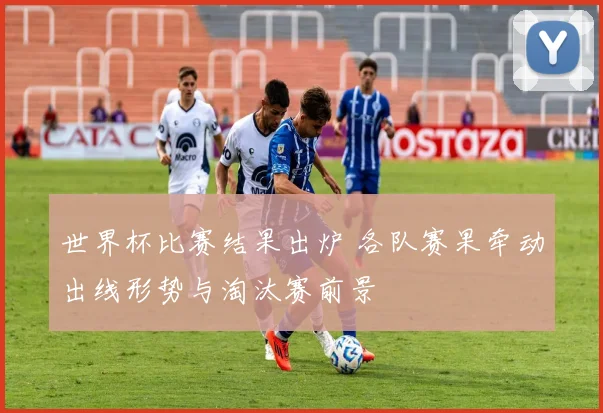 世界杯比赛结果出炉 各队赛果牵动出线形势与淘汰赛前景