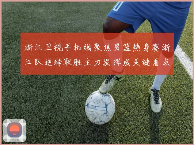 浙江卫视手机线聚焦男篮热身赛浙江队逆转取胜主力发挥成关键看点