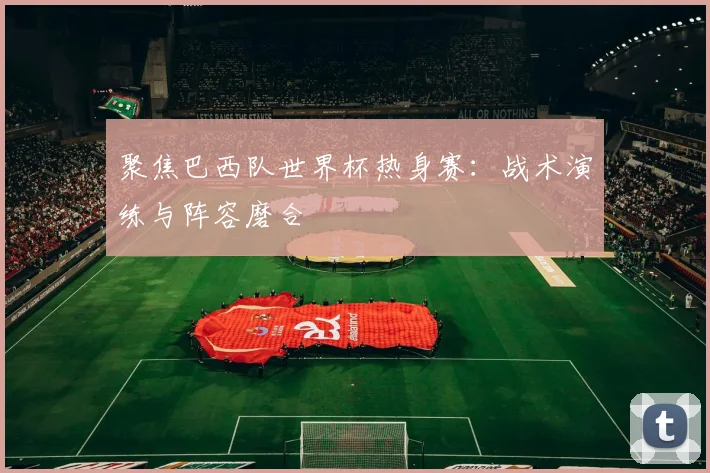 聚焦巴西队世界杯热身赛：战术演练与阵容磨合