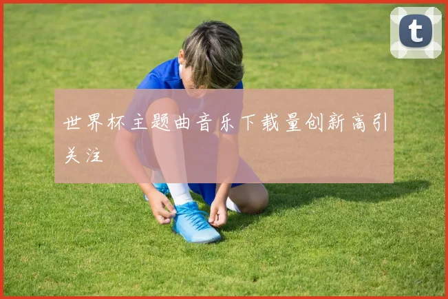 世界杯主题曲音乐下载量创新高引关注