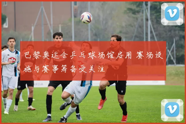 巴黎奥运会乒乓球场馆启用 赛场设施与赛事筹备受关注